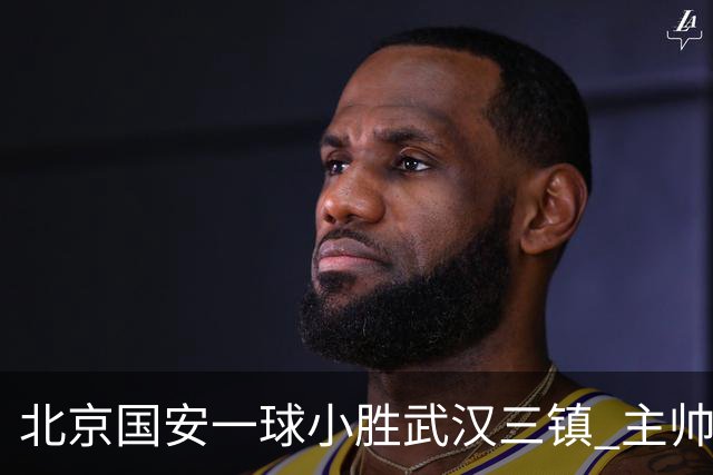 北京国安一球小胜武汉三镇 主帅：球员还需要做得更聪明一些