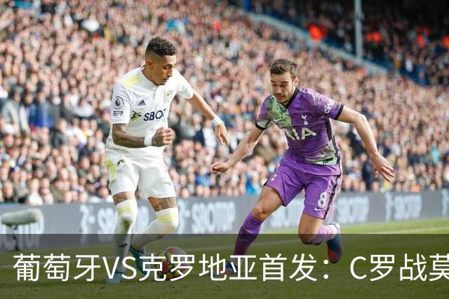 葡萄牙VS克罗地亚首发：C罗战莫德里奇 B费莱奥先发